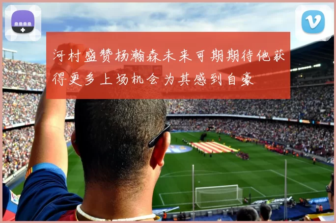 河村盛赞杨瀚森未来可期期待他获得更多上场机会为其感到自豪