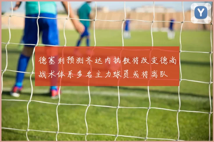 德塞利预测齐达内执教将改变德尚战术体系多名主力球员或将离队