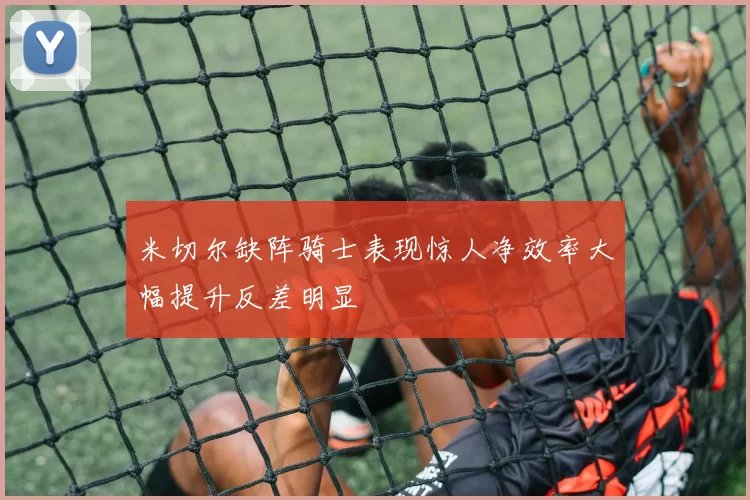 米切尔缺阵骑士表现惊人净效率大幅提升反差明显