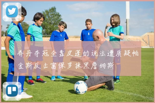 乔丹夺冠全靠皮蓬的说法遭质疑帕金斯反击富保罗抹黑詹姆斯