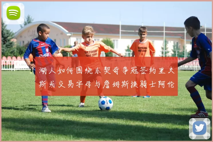 湖人如何围绕东契奇争冠签约里夫斯或交易字母与詹姆斯换骑士阿伦