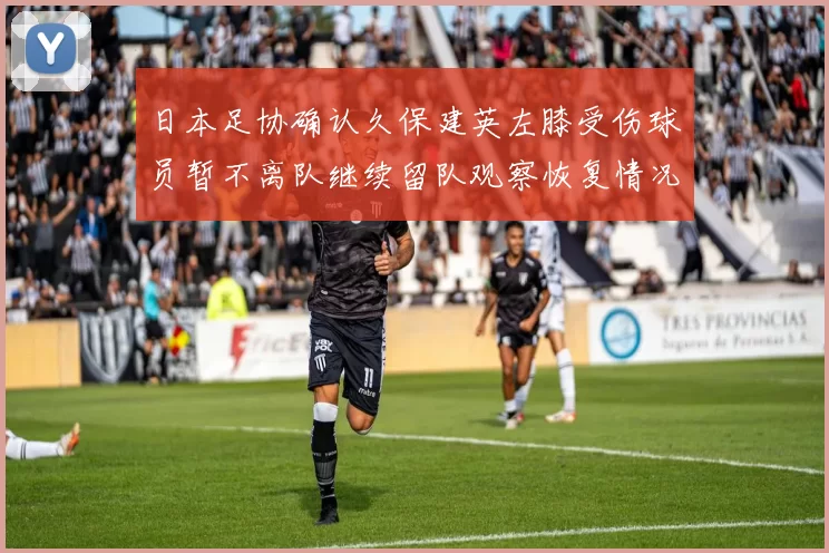日本足协确认久保建英左膝受伤球员暂不离队继续留队观察恢复情况