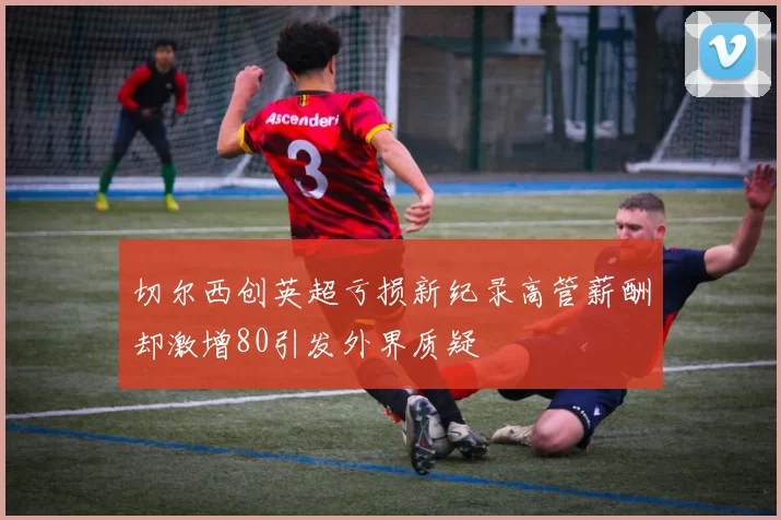 切尔西创英超亏损新纪录高管薪酬却激增80引发外界质疑