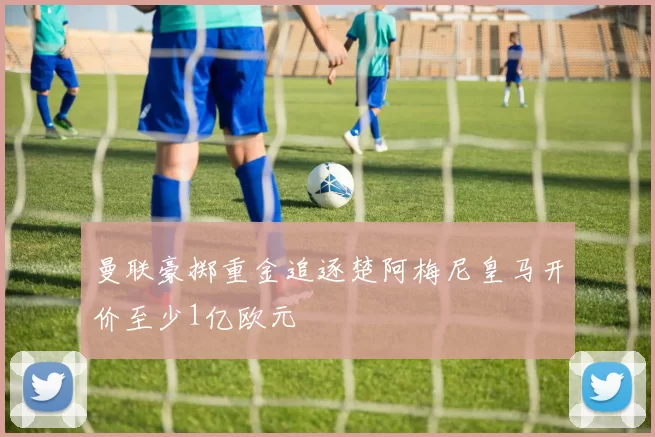 曼联豪掷重金追逐楚阿梅尼皇马开价至少1亿欧元