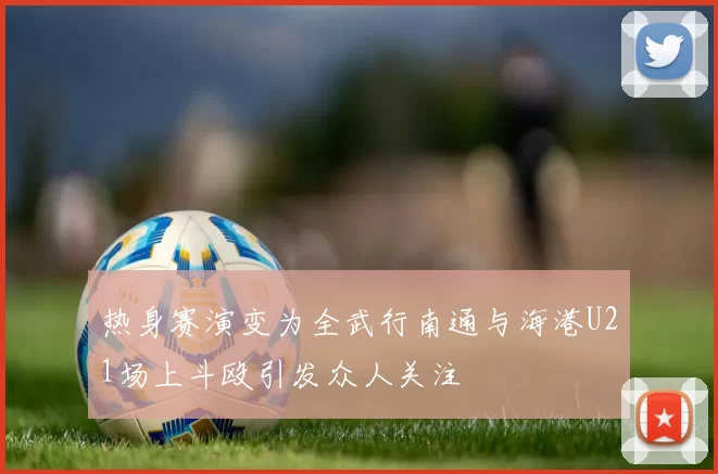 热身赛演变为全武行南通与海港U21场上斗殴引发众人关注