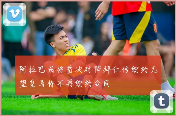 阿拉巴或将首次对阵拜仁传续约无望皇马将不再续约合同