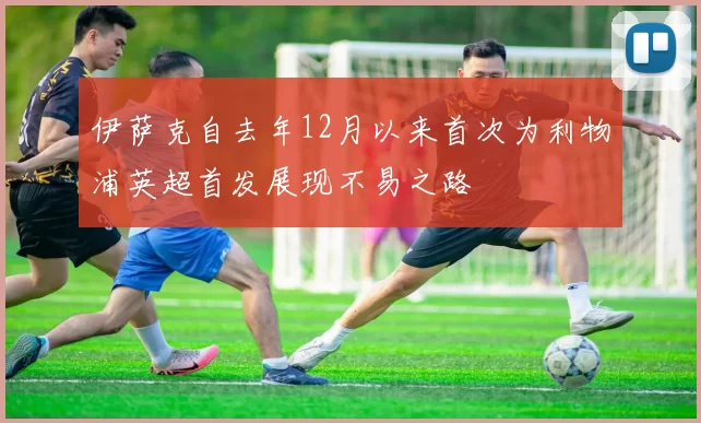 伊萨克自去年12月以来首次为利物浦英超首发展现不易之路
