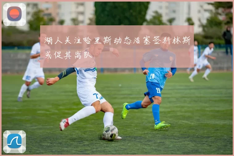 湖人关注哈里斯动态活塞签科林斯或促其离队