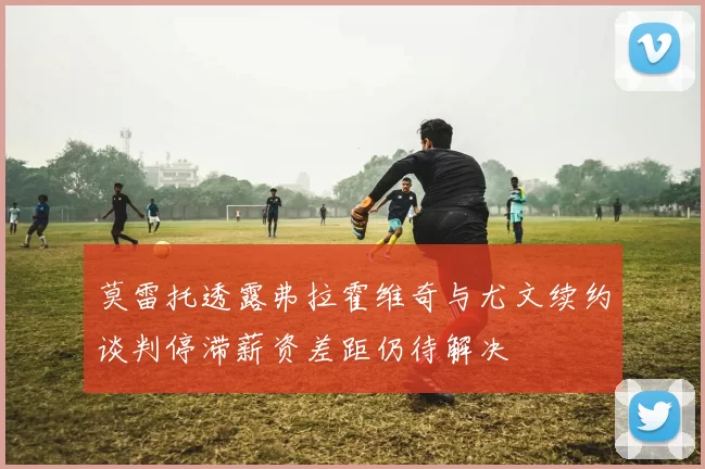 莫雷托透露弗拉霍维奇与尤文续约谈判停滞薪资差距仍待解决