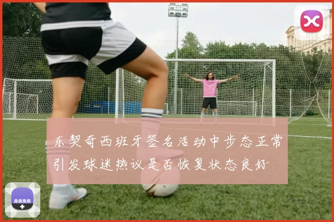 东契奇西班牙签名活动中步态正常引发球迷热议是否恢复状态良好