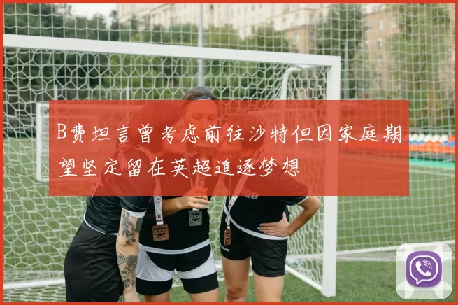 B费坦言曾考虑前往沙特但因家庭期望坚定留在英超追逐梦想