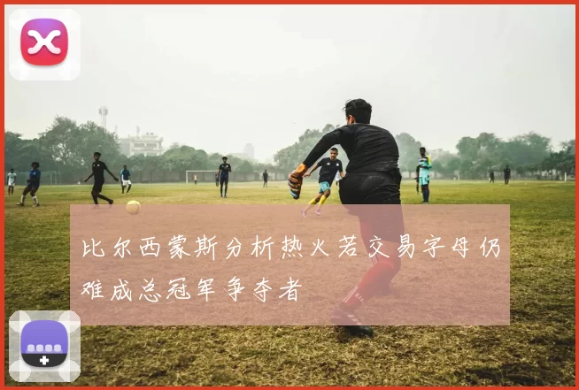 比尔西蒙斯分析热火若交易字母仍难成总冠军争夺者