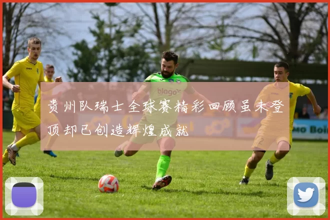 贵州队瑞士全球赛精彩回顾虽未登顶却已创造辉煌成就