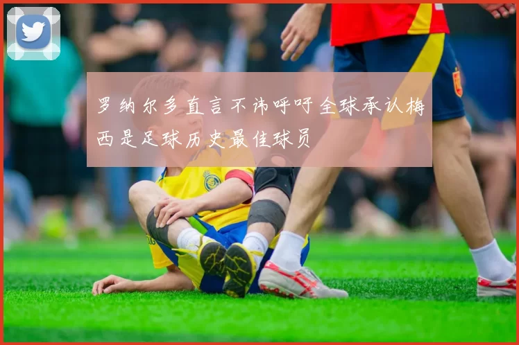 罗纳尔多直言不讳呼吁全球承认梅西是足球历史最佳球员