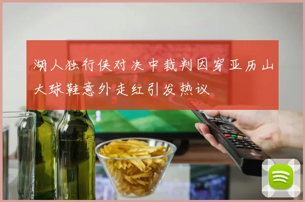 湖人独行侠对决中裁判因穿亚历山大球鞋意外走红引发热议