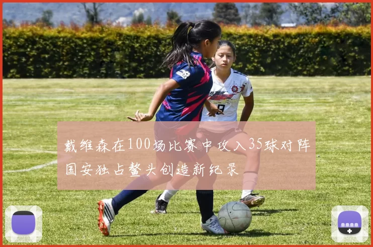 戴维森在100场比赛中攻入35球对阵国安独占鳌头创造新纪录
