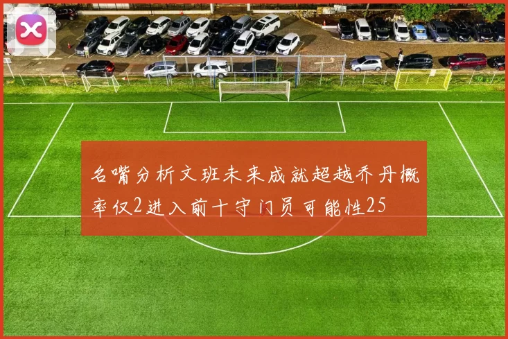 名嘴分析文班未来成就超越乔丹概率仅2进入前十守门员可能性25