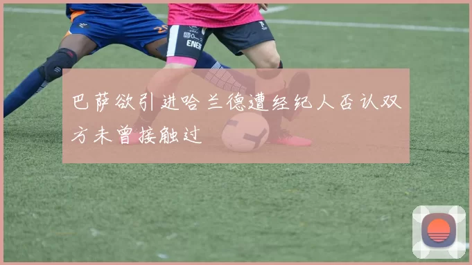 巴萨欲引进哈兰德遭经纪人否认双方未曾接触过