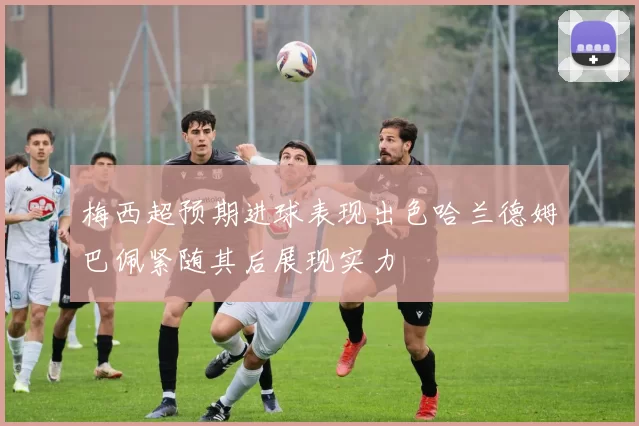 梅西超预期进球表现出色哈兰德姆巴佩紧随其后展现实力