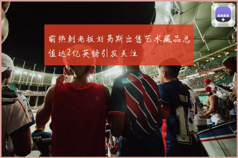 前热刺老板刘易斯出售艺术藏品总值达2亿英镑引发关注