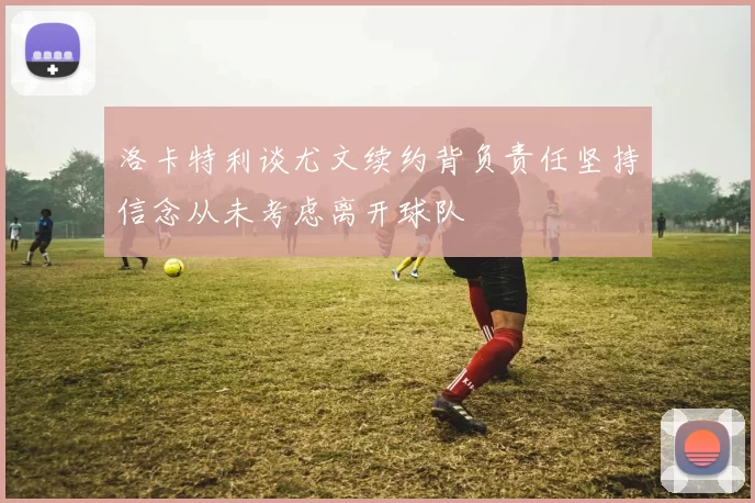 洛卡特利谈尤文续约背负责任坚持信念从未考虑离开球队