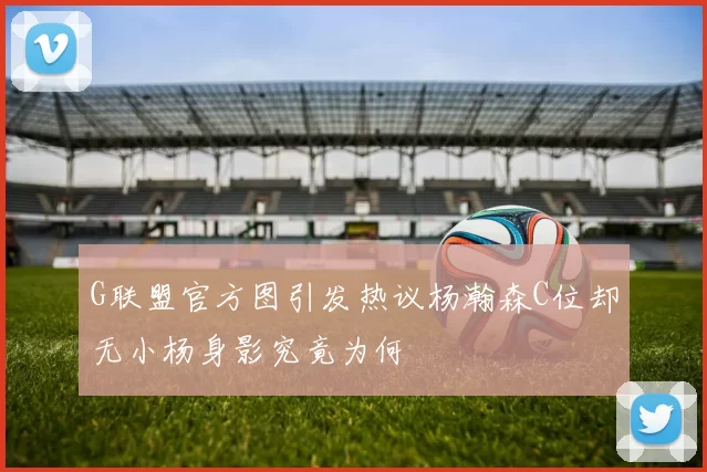 G联盟官方图引发热议杨瀚森C位却无小杨身影究竟为何